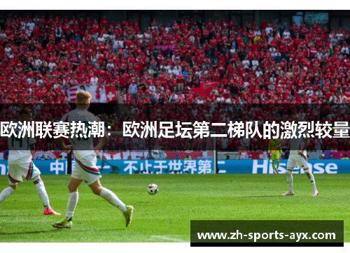 欧洲联赛热潮:欧洲足坛第二梯队的激烈较量 欧洲联赛热潮:欧洲足坛第二梯队的激烈较量